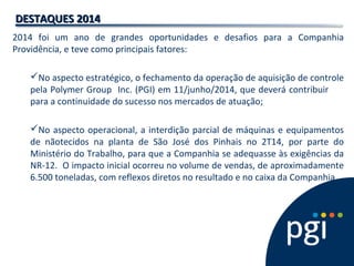 2014 foi um ano de grandes oportunidades e desafios para a Companhia
Providência, e teve como principais fatores:
No aspecto estratégico, o fechamento da operação de aquisição de controle
pela Polymer Group Inc. (PGI) em 11/junho/2014, que deverá contribuir
para a continuidade do sucesso nos mercados de atuação;
No aspecto operacional, a interdição parcial de máquinas e equipamentos
de nãotecidos na planta de São José dos Pinhais no 2T14, por parte do
Ministério do Trabalho, para que a Companhia se adequasse às exigências da
NR-12. O impacto inicial ocorreu no volume de vendas, de aproximadamente
6.500 toneladas, com reflexos diretos no resultado e no caixa da Companhia.
DESTAQUES 2014DESTAQUES 2014
 
