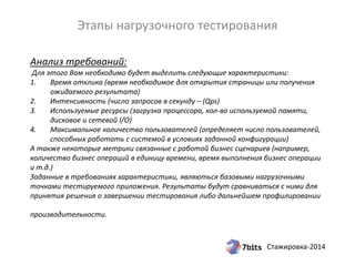 Стажировка-2014
Анализ требований:
Для этого Вам необходимо будет выделить следующие характеристики:
1. Время отклика (время необходимое для открытия страницы или получения
ожидаемого результата)
2. Интенсивность (число запросов в секунду – (Qps)
3. Используемые ресурсы (загрузка процессора, кол-во используемой памяти,
дисковое и сетевой I/O)
4. Максимальное количество пользователей (определяет число пользователей,
способных работать с системой в условиях заданной конфигурации)
А также некоторые метрики связанные с работой бизнес сценариев (например,
количество бизнес операций в единицу времени, время выполнения бизнес операции
и т.д.)
Заданные в требованиях характеристики, являються базовыми нагрузочными
точками тестируемого приложения. Результаты будут сравниваться с ними для
принятия решения о завершении тестирования либо дальнейшем профилировании
производительности.
Этапы нагрузочного тестирования
 