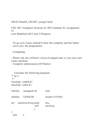 20145-5SumII_CSC407_assign1.html
CSC 407: Computer Systems II: 2015 Summer II, Assignment
#1
Last Modified 2015 July 21Purpose:
To go over issues related to how the compiler and the linker
serve you, the programmer.
Computing
Please ssh into ctilinux1.cstcis.cti.depaul.edu, or use your own
Linux machine.
Compiler optimization (45 Points)
Consider the following program.
/* q1.c
*/
#include <stdlib.h>
#include <stdio.h>
#define unsigned int uint
#define LENGTH ((uint) 512*64)
int initializeArray(uint len,
int* intArray
)
{
uint i;
 