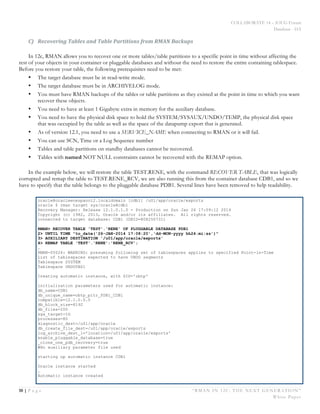 COLLABORATE 14 – IOUG Forum
Database - HA
10 | P a g e “RMAN IN 12C: THE NEXT GENERATION”
White Paper
C) Recovering	
  Tables	
  and	
  Table	
  Partitions	
  from	
  RMAN	
  Backups	
  
In 12c, RMAN allows you to recover one or more tables/table partitions to a specific point in time without affecting the
rest of your objects in your container or pluggable databases and without the need to restore the entire containing tablespace.
Before you restore your table, the following prerequisites need to be met:
• The target database must be in read-write mode.
• The target database must be in ARCHIVELOG mode.
• You must have RMAN backups of the tables or table partitions as they existed at the point in time to which you want
recover these objects.
• You need to have at least 1 Gigabyte extra in memory for the auxiliary database.
• You need to have the physical disk space to hold the SYSTEM/SYSAUX/UNDO/TEMP, the physical disk space
that was occupied by the table as well as the space of the datapump export that is generated.
• As of version 12.1, you need to use a SERVICE_NAME when connecting to RMAN or it will fail.
• You can use SCN, Time or a Log Sequence number
• Tables and table partitions on standby databases cannot be recovered.
• Tables with named NOT NULL constraints cannot be recovered with the REMAP option.
In the example below, we will restore the table TEST.RENE, with the command RECOVER TABLE, that was logically
corrupted and remap the table to TEST.RENE_RCV, we are also running this from the container database CDB1, and so we
have to specify that the table belongs to the pluggable database PDB1. Several lines have been removed to help readability.
oracle@oracleenespanol2.localdomain [cdb1] /u01/app/oracle/exports
oracle $ rman target sys/oracle@cdb1
Recovery Manager: Release 12.1.0.1.0 - Production on Sun Jan 26 17:09:12 2014
Copyright (c) 1982, 2013, Oracle and/or its affiliates. All rights reserved.
connected to target database: CDB1 (DBID=808250731)
RMAN> RECOVER TABLE 'TEST'.'RENE' OF PLUGGABLE DATABASE PDB1
2> UNTIL TIME "to_date('26-JAN-2014 17:08:20','dd-MON-yyyy hh24:mi:ss')"
3> AUXILIARY DESTINATION '/u01/app/oracle/exports'
4> REMAP TABLE 'TEST'.'RENE':'RENE_RCV';
…
RMAN-05026: WARNING: presuming following set of tablespaces applies to specified Point-in-Time
List of tablespaces expected to have UNDO segments
Tablespace SYSTEM
Tablespace UNDOTBS1
Creating automatic instance, with SID='obtp'
initialization parameters used for automatic instance:
db_name=CDB1
db_unique_name=obtp_pitr_PDB1_CDB1
compatible=12.1.0.0.0
db_block_size=8192
db_files=200
sga_target=1G
processes=80
diagnostic_dest=/u01/app/oracle
db_create_file_dest=/u01/app/oracle/exports
log_archive_dest_1='location=/u01/app/oracle/exports'
enable_pluggable_database=true
_clone_one_pdb_recovery=true
#No auxiliary parameter file used
starting up automatic instance CDB1
Oracle instance started
…
Automatic instance created
 