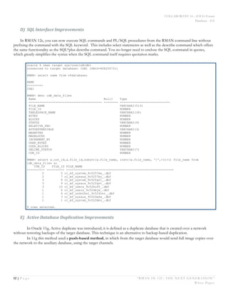 COLLABORATE 14 – IOUG Forum
Database - HA
12 | P a g e “RMAN IN 12C: THE NEXT GENERATION”
White Paper
D) SQL	
  Interface	
  Improvements	
  
In RMAN 12c, you can now execute SQL commands and PL/SQL procedures from the RMAN command line without
prefixing the command with the SQL keyword. This includes select statements as well as the describe command which offers
the same functionality as the SQL*plus describe command. You no longer need to enclose the SQL command in quotes,
which greatly simplifies the syntax when the SQL command itself requires quotation marks.
oracle $ rman target sys/oracle@cdb1
connected to target database: CDB1 (DBID=808250731)
RMAN> select name from v$database;
NAME
---------
CDB1
RMAN> desc cdb_data_files
Name Null? Type
----------------------------------------- -------- ----------------------------
FILE_NAME VARCHAR2(513)
FILE_ID NUMBER
TABLESPACE_NAME VARCHAR2(30)
BYTES NUMBER
BLOCKS NUMBER
STATUS VARCHAR2(9)
RELATIVE_FNO NUMBER
AUTOEXTENSIBLE VARCHAR2(3)
MAXBYTES NUMBER
MAXBLOCKS NUMBER
INCREMENT_BY NUMBER
USER_BYTES NUMBER
USER_BLOCKS NUMBER
ONLINE_STATUS VARCHAR2(7)
CON_ID NUMBER
RMAN> select a.con_id,a.file_id,substr(a.file_name, instr(a.file_name, '/',-1)+1) file_name from
cdb_data_files a;
CON_ID FILE_ID FILE_NAME
---------- ---------- ------------------------------------------------------------
2 5 o1_mf_system_9c5257ms_.dbf
2 7 o1_mf_sysaux_9c5257mj_.dbf
3 8 o1_mf_system_9c52fqt1_.dbf
3 9 o1_mf_sysaux_9c52fqvt_.dbf
3 10 o1_mf_users_9c52hof0_.dbf
1 6 o1_mf_users_9c524bjm_.dbf
1 4 o1_mf_undotbs1_9c524cnr_.dbf
1 3 o1_mf_sysaux_9c520w6w_.dbf
1 1 o1_mf_system_9c522mbz_.dbf
9 rows selected.
E) Active	
  Database	
  Duplication	
  Improvements	
  
In Oracle 11g, Active duplicate was introduced; it is defined as a duplicate database that is created over a network
without restoring backups of the target database. This technique is an alternative to backup-based duplication.
In 11g this method used a push-based method, in which from the target database would send full image copies over
the network to the auxiliary database, using the target channels.
 