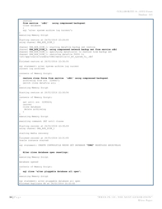 COLLABORATE 14 – IOUG Forum
Database - HA
14 | P a g e “RMAN IN 12C: THE NEXT GENERATION”
White Paper
restore
from service 'cdb1' using compressed backupset
clone database
;
sql 'alter system archive log current';
}
executing Memory Script
…
Starting restore at 26/01/2014 22:26:00
using channel ORA_AUX_DISK_1
channel ORA_AUX_DISK_1: starting datafile backup set restore
channel ORA_AUX_DISK_1: using compressed network backup set from service cdb1
channel ORA_AUX_DISK_1: specifying datafile(s) to restore from backup set
channel ORA_AUX_DISK_1: restoring datafile 00001 to
/u01/app/oracle/oradata/CDB2/datafile/o1_mf_system_%u_.dbf
…
Finished restore at 26/01/2014 22:30:55
sql statement: alter system archive log current
current log archived
contents of Memory Script:
{
restore clone force from service 'cdb1' using compressed backupset
archivelog from scn 2294627;
switch clone datafile all;
}
executing Memory Script
Starting restore at 26/01/2014 22:30:56
…
contents of Memory Script:
{
set until scn 2295023;
recover
clone database
delete archivelog
;
}
executing Memory Script
executing command: SET until clause
Starting recover at 26/01/2014 22:30:59
using channel ORA_AUX_DISK_1
starting media recovery
…
Finished recover at 26/01/2014 22:31:00
Oracle instance started
…
sql statement: CREATE CONTROLFILE REUSE SET DATABASE "CDB2" RESETLOGS ARCHIVELOG
…
{
Alter clone database open resetlogs;
}
executing Memory Script
database opened
contents of Memory Script:
{
sql clone "alter pluggable database all open";
}
executing Memory Script
sql statement: alter pluggable database all open
Finished Duplicate Db at 26/01/2014 22:32:00
 