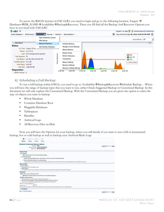 COLLABORATE 14 – IOUG Forum
Database - HA
16 | P a g e “RMAN IN 12C: THE NEXT GENERATION”
White Paper
To access the RMAN features in EM 12cR3, you need to login and go to the following location, Targets à
DatabasesàDB_NAMEàAvailabilityàBackup&Recovery. There you fill find all the Backup And Recovery Options you
have in you hand with EM12cR3
A) Scheduling	
  a	
  Full	
  Backup	
  
To run a full backup within EM12c, you need to go to AvailabilityàBackup&RecoveryàSchedule Backup… Where
you will have the range of backup types that you want to run, either Oracle-Suggested Backup or Customized Backup. In this
document we will only explore the Customized Backup. With the Customized Backup you are given the option to select the
type of objects you want to backup
• Whole Database
• Container Database Root
• Pluggable Databases
• Tablespaces
• Datafiles
• Archived Logs
• All Recovery Files on Disk
Now you will have the Options for your backup, where you will decide if you want to run a full or incremental
backup, hot or cold backup as well as backup your Archived Redo Logs
 