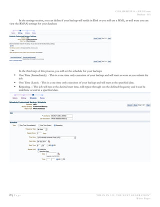 COLLABORATE 14 – IOUG Forum
Database - HA
17 | P a g e “RMAN IN 12C: THE NEXT GENERATION”
White Paper
In the settings section, you can define if your backup will reside in Disk or you will use a MML, as well were you can
view the RMAN settings for your database
In the third step of this process, you will set the schedule for your backups
• One Time (Immediately). - This is a one time only execution of your backup and will start as soon as you submit the
job.
• One Time (Later). - This is a one time only execution of your backup and will start at the specified date.
• Repeating. – This job will run at the desired start time, will repeat through out the defined frequency and it can be
indefinite or end at a specified date.
 