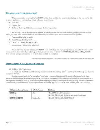 COLLABORATE 14 – IOUG Forum
Database - HA
3 | P a g e “RMAN IN 12C: THE NEXT GENERATION”
White Paper
WHAT DO YOU NEED TO BACKUP?
When you consider on using Oracle’s RMAN utility, there are files that are critical to backup so that you can be able
to restore and recover your database in case a disaster were to occur:
• Data files
• Control files
• Archived Redo logs (If Database running in Archive Log mode)
But let’s say a full on disaster were to happen, in which not only you lose your database, you lose your site or your
server, you need some additional files are needed so that you can have your data available as soon as possible:
• Parameter File (pfile1 or spfile)
• Block Change Tracking File1
• ORACLE_HOME/GRID_HOME1
• tnsnames.ora / listener.ora/ sqlnet.ora1
These additional files are not critical in RMAN to be backed up, but are very important in case a full disaster were to
occur, as if you were not to have a backup of these, you would need to rebuild your ORACLE_HOME / GRID_HOME
from scratch, taking you more time to have the data available to your client.
1These files are not backed up with Oracle’s RMAN utility, you need to use a distinct method to back up these types of files.
ORACLE RMAN 12C NEWEST FEATURES
A) SYSBACKUP	
  PRIVILEGE	
  
In Oracle 12c the SYSBACKUP privilege was introduced, this privilege allows a user to perform backup and recovery
operations RMAN.
You can connect with the “as sysbackup” or if using a password, a password file needs to be created or in place.
There are also special OS System Groups (OSDBA or OSBACKUPDBA), which allow you to connect to your database as a
privilege user without the need of an additional password and perform your backups. One thing to keep in mind for windows
environments, you need to have in your sqlnet.ora the next entry: SQLNET.AUTHENTICATION_SERVICES=(NTS).
OS System Group Name UNIX/Linux Windows
OSDBA dba ORA_DBA (for all Oracle homes)
ORA_HOMENAME_DBA (for each specific Oracle home)
OSBACKUPDBA backupdba ORA_HOMENAME_SYSBACKUP
 