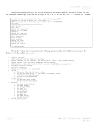 COLLABORATE 14 – IOUG Forum
Database - HA
4 | P a g e “RMAN IN 12C: THE NEXT GENERATION”
White Paper
But what is most important about this is that it allows you to not grant the SYSDBA privilege to the user that runs
and administers your backups, so that user will no longer be able to SELECT/INSERT/UPDATE/DELETE ANY TABLE.
[oracle@oracleenespanol2 Desktop]$ rman target '"/ as sysbackup"'
connected to target database: CDB1 (DBID=808250731)
RMAN> select privilege from dba_sys_privs where grantee='SYSBACKUP';
PRIVILEGE
----------------------------------------
ALTER SYSTEM
AUDIT ANY
SELECT ANY TRANSACTION
SELECT ANY DICTIONARY
RESUMABLE
CREATE ANY DIRECTORY
UNLIMITED TABLESPACE
ALTER TABLESPACE
ALTER SESSION
ALTER DATABASE
CREATE ANY TABLE
DROP TABLESPACE
CREATE ANY CLUSTER
13 rows selected
Having this privilege allows you to perform the following operations and as well enables you to connect to the
database even if the database is not open.
• STARTUP/ SHUTDOWN
• ALTER DATABASE/ SYSTEM/ SESSION/ TABLESPACE
• CREATE CONTROLFILE/ ANY DIRECTORY/ ANY TABLE/ PFILE/ SPFILE / ANY CLUSTER/ SESSION
• CREATE RESTORE POINT (including GUARANTEED restore points)
• DROP DATABASE/ TABLESPACE/ RESTORE POINT (including GUARANTEED restore points)
• FLASHBACK DATABASE/ RESUMABLE
• UNLIMITED TABLESPACE
• SELECT ANY DICTIONARY/ ANY TRANSACTION
• SELECT
o X$ tables (that is, the fixed tables)
o V$ and GV$ views (that is, the dynamic performance views)
o APPQOSSYS.WLM_CLASSIFIER_PLAN
o SYSTEM.LOGSTDBY$PARAMETERS
• DELETE/INSERT
o SYS.APPLY$_SOURCE_SCHEMA
o SYSTEM.LOGSTDBY$PARAMETERS
• EXECUTE
o SYS.DBMS_BACKUP_RESTORE
o SYS.DBMS_RCVMAN
o SYS.DBMS_DATAPUMP
o SYS.DBMS_IR
o SYS.DBMS_PIPE
o SYS.SYS_ERROR
o SYS.DBMS_TTS
o SYS.DBMS_TDB
o SYS.DBMS_PLUGTS
o SYS.DBMS_PLUGTSP
• SELECT_CATALOG_ROLE
 