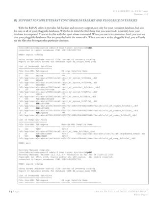 COLLABORATE 14 – IOUG Forum
Database - HA
5 | P a g e “RMAN IN 12C: THE NEXT GENERATION”
White Paper
B) SUPPORT	
  FOR	
  MULTITENANT	
  CONTAINER	
  DATABASES	
  AND	
  PLUGGABLE	
  DATABASES	
  
With the RMAN utility it provides full backup and recovery support, not only for your container database, but also
for one or all of your pluggable databases. With this in mind the first thing that you want to do is identify how your
database is composed. You can do this with the report schema command. When you use it in a container level, you can see
that your pluggable databases files are preceded with the name of it. When you use it at the pluggable level, you will only
see the files that belong to that particular database.
[oracle@oracleenespanol2 admin]$ rman target sys/oracle@cdb1
connected to target database: CDB1 (DBID=808250731)
RMAN> report schema;
using target database control file instead of recovery catalog
Report of database schema for database with db_unique_name CDB1
List of Permanent Datafiles
===========================
File Size(MB) Tablespace RB segs Datafile Name
---- -------- -------------------- ------- ------------------------
1 790 SYSTEM ***
/u01/app/oracle/oradata/CDB1/datafile/o1_mf_system_9c522mbz_.dbf
3 880 SYSAUX ***
/u01/app/oracle/oradata/CDB1/datafile/o1_mf_sysaux_9c520w6w_.dbf
4 125 UNDOTBS1 ***
/u01/app/oracle/oradata/CDB1/datafile/o1_mf_undotbs1_9c524cnr_.dbf
5 250 PDB$SEED:SYSTEM ***
/u01/app/oracle/oradata/CDB1/datafile/o1_mf_system_9c5257ms_.dbf
6 5 USERS ***
/u01/app/oracle/oradata/CDB1/datafile/o1_mf_users_9c524bjm_.dbf
7 590 PDB$SEED:SYSAUX ***
/u01/app/oracle/oradata/CDB1/datafile/o1_mf_sysaux_9c5257mj_.dbf
8 260 PDB1:SYSTEM ***
/u01/app/oracle/oradata/CDB1/EDDDC5E35CF7216DE043344EB2C0AB6F/datafile/o1_mf_system_9c52fqt1_.dbf
9 620 PDB1:SYSAUX ***
/u01/app/oracle/oradata/CDB1/EDDDC5E35CF7216DE043344EB2C0AB6F/datafile/o1_mf_sysaux_9c52fqvt_.dbf
10 5 PDB1:USERS ***
/u01/app/oracle/oradata/CDB1/EDDDC5E35CF7216DE043344EB2C0AB6F/datafile/o1_mf_users_9c52hof0_.dbf
List of Temporary Files
=======================
File Size(MB) Tablespace Maxsize(MB) Tempfile Name
---- -------- -------------------- ----------- --------------------
1 152 TEMP 32767
/u01/app/oracle/oradata/CDB1/datafile/o1_mf_temp_9c5254yc_.tmp
2 20 PDB$SEED:TEMP 32767 /u01/app/oracle/oradata/CDB1/datafile/pdbseed_temp01.dbf
3 505 PDB1:TEMP 32767
/u01/app/oracle/oradata/CDB1/EDDDC5E35CF7216DE043344EB2C0AB6F/datafile/o1_mf_temp_9c52h0kf_.dbf
RMAN> exit
Recovery Manager complete.
[oracle@oracleenespanol2 admin]$ rman target sys/oracle@pdb1
Recovery Manager: Release 12.1.0.1.0 - Production on Fri Jan 24 21:55:11 2014
Copyright (c) 1982, 2013, Oracle and/or its affiliates. All rights reserved.
connected to target database: CDB1 (DBID=808250731)
RMAN> report schema;
using target database control file instead of recovery catalog
Report of database schema for database with db_unique_name CDB1
List of Permanent Datafiles
===========================
File Size(MB) Tablespace RB segs Datafile Name
---- -------- -------------------- ------- ------------------------
 