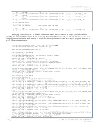 COLLABORATE 14 – IOUG Forum
Database - HA
6 | P a g e “RMAN IN 12C: THE NEXT GENERATION”
White Paper
8 260 SYSTEM ***
/u01/app/oracle/oradata/CDB1/EDDDC5E35CF7216DE043344EB2C0AB6F/datafile/o1_mf_system_9c52fqt1_.dbf
9 620 SYSAUX ***
/u01/app/oracle/oradata/CDB1/EDDDC5E35CF7216DE043344EB2C0AB6F/datafile/o1_mf_sysaux_9c52fqvt_.dbf
10 5 USERS ***
/u01/app/oracle/oradata/CDB1/EDDDC5E35CF7216DE043344EB2C0AB6F/datafile/o1_mf_users_9c52hof0_.dbf
List of Temporary Files
=======================
File Size(MB) Tablespace Maxsize(MB) Tempfile Name
---- -------- -------------------- ----------- --------------------
3 505 TEMP 32767
/u01/app/oracle/oradata/CDB1/EDDDC5E35CF7216DE043344EB2C0AB6F/datafile/o1_mf_temp_9c52h0kf_.dbf
Backing up your databases in 12c does not differ much as with previous versions as long as you understand the
hierarchy that persists with this version. When backing up the container database (CDB1), it will backup your root and all of
your pluggable databases files. With this type of backup it will allow you to recover one or all of your pluggable databases as
well as your container database.
[oracle@oracleenespanol2 admin]$ rman target sys/oracle@cdb1
connected to target database: CDB1 (DBID=808250731)
RMAN> backup database plus archivelog;
Starting backup at 25-JAN-14
current log archived
using target database control file instead of recovery catalog
allocated channel: ORA_DISK_1
channel ORA_DISK_1: SID=82 device type=DISK
channel ORA_DISK_1: starting archived log backup set
channel ORA_DISK_1: specifying archived log(s) in backup set
input archived log thread=1 sequence=42 RECID=39 STAMP=837794802
channel ORA_DISK_1: starting piece 1 at 25-JAN-14
channel ORA_DISK_1: finished piece 1 at 25-JAN-14
piece
handle=/u01/app/oracle/fast_recovery_area/CDB1/backupset/2014_01_25/o1_mf_annnn_TAG20140125T164643_9g8m7
3h2_.bkp tag=TAG20140125T164643 comment=NONE
channel ORA_DISK_1: backup set complete, elapsed time: 00:00:01
Finished backup at 25-JAN-14
Starting backup at 25-JAN-14
using channel ORA_DISK_1
channel ORA_DISK_1: starting full datafile backup set
channel ORA_DISK_1: specifying datafile(s) in backup set
input datafile file number=00003 name=/u01/app/oracle/oradata/CDB1/datafile/o1_mf_sysaux_9c520w6w_.dbf
input datafile file number=00001 name=/u01/app/oracle/oradata/CDB1/datafile/o1_mf_system_9c522mbz_.dbf
input datafile file number=00004 name=/u01/app/oracle/oradata/CDB1/datafile/o1_mf_undotbs1_9c524cnr_.dbf
input datafile file number=00006 name=/u01/app/oracle/oradata/CDB1/datafile/o1_mf_users_9c524bjm_.dbf
channel ORA_DISK_1: starting piece 1 at 25-JAN-14
channel ORA_DISK_1: finished piece 1 at 25-JAN-14
piece
handle=/u01/app/oracle/fast_recovery_area/CDB1/backupset/2014_01_25/o1_mf_nnndf_TAG20140125T164644_9g8m7
4qz_.bkp tag=TAG20140125T164644 comment=NONE
channel ORA_DISK_1: backup set complete, elapsed time: 00:01:25
channel ORA_DISK_1: starting full datafile backup set
channel ORA_DISK_1: specifying datafile(s) in backup set
input datafile file number=00009
name=/u01/app/oracle/oradata/CDB1/EDDDC5E35CF7216DE043344EB2C0AB6F/datafile/o1_mf_sysaux_9c52fqvt_.dbf
input datafile file number=00008
name=/u01/app/oracle/oradata/CDB1/EDDDC5E35CF7216DE043344EB2C0AB6F/datafile/o1_mf_system_9c52fqt1_.dbf
input datafile file number=00010
name=/u01/app/oracle/oradata/CDB1/EDDDC5E35CF7216DE043344EB2C0AB6F/datafile/o1_mf_users_9c52hof0_.dbf
channel ORA_DISK_1: starting piece 1 at 25-JAN-14
channel ORA_DISK_1: finished piece 1 at 25-JAN-14
piece
handle=/u01/app/oracle/fast_recovery_area/CDB1/EDDDC5E35CF7216DE043344EB2C0AB6F/backupset/2014_01_25/o1_
mf_nnndf_TAG20140125T164644_9g8m9svd_.bkp tag=TAG20140125T164644 comment=NONE
channel ORA_DISK_1: backup set complete, elapsed time: 00:00:35
channel ORA_DISK_1: starting full datafile backup set
 