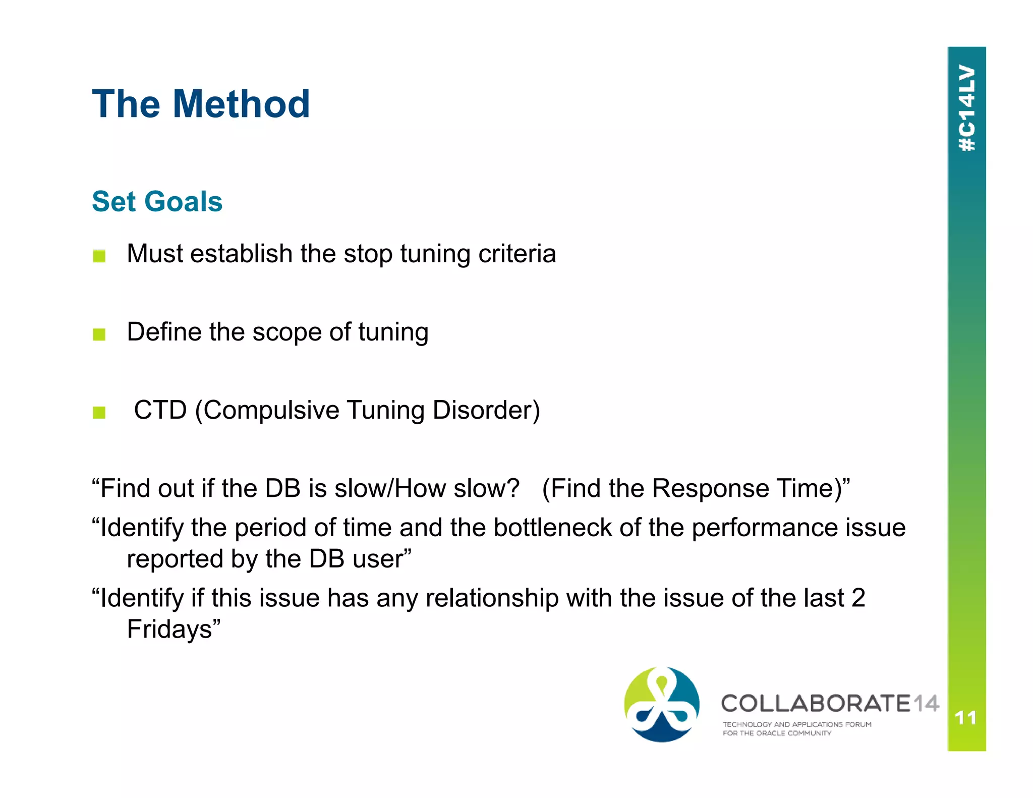 The Method
■ Must establish the stop tuning criteria
■ Define the scope of tuning
■ CTD (Compulsive Tuning Disorder)
Set Goals
■ CTD (Compulsive Tuning Disorder)
“Find out if the DB is slow/How slow? (Find the Response Time)”
“Identify the period of time and the bottleneck of the performance issue
reported by the DB user”
“Identify if this issue has any relationship with the issue of the last 2
Fridays”
 