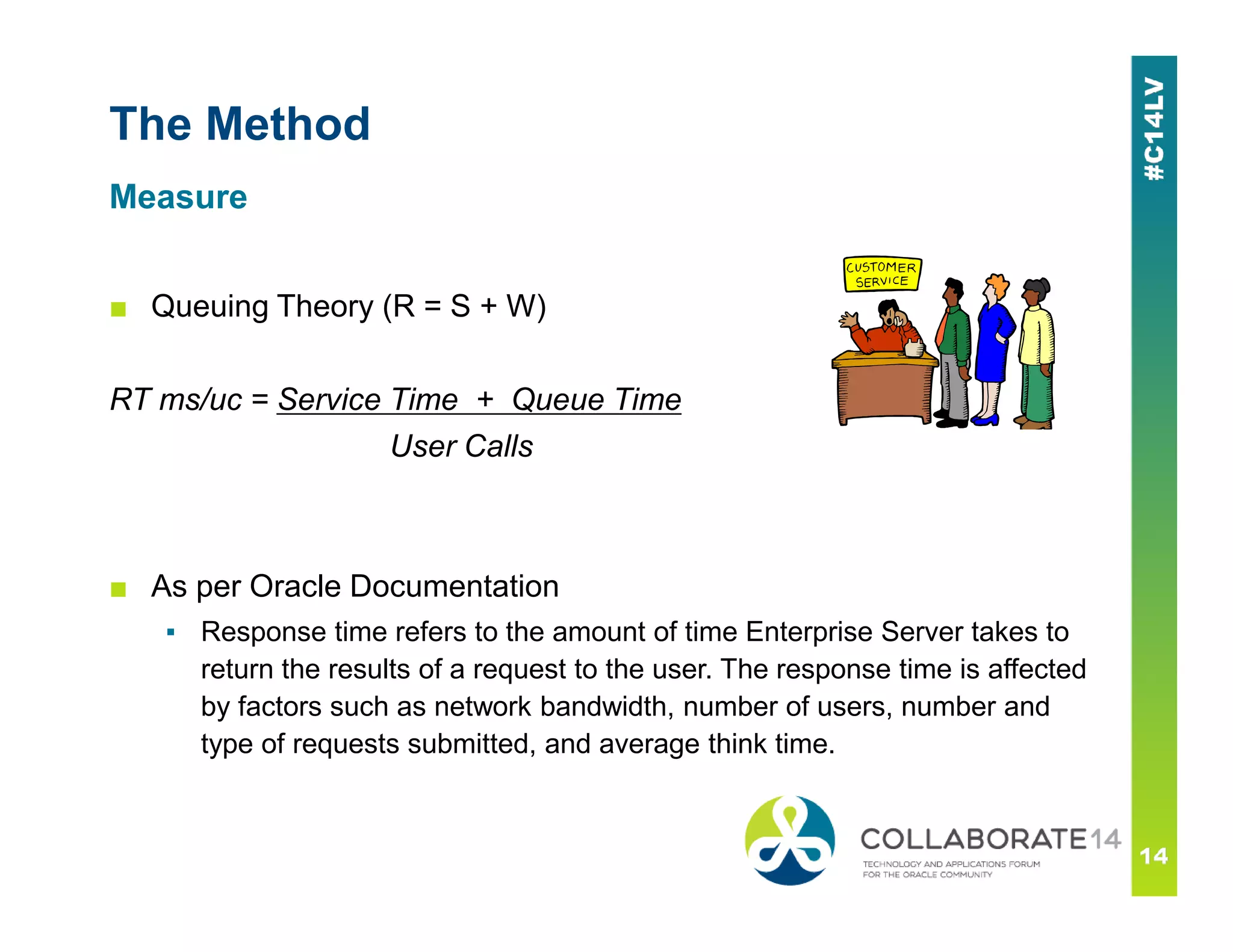 The Method
■ Queuing Theory (R = S + W)
RT ms/uc = Service Time + Queue Time
User Calls
Measure
■ As per Oracle Documentation
▪ Response time refers to the amount of time Enterprise Server takes to
return the results of a request to the user. The response time is affected
by factors such as network bandwidth, number of users, number and
type of requests submitted, and average think time.
 