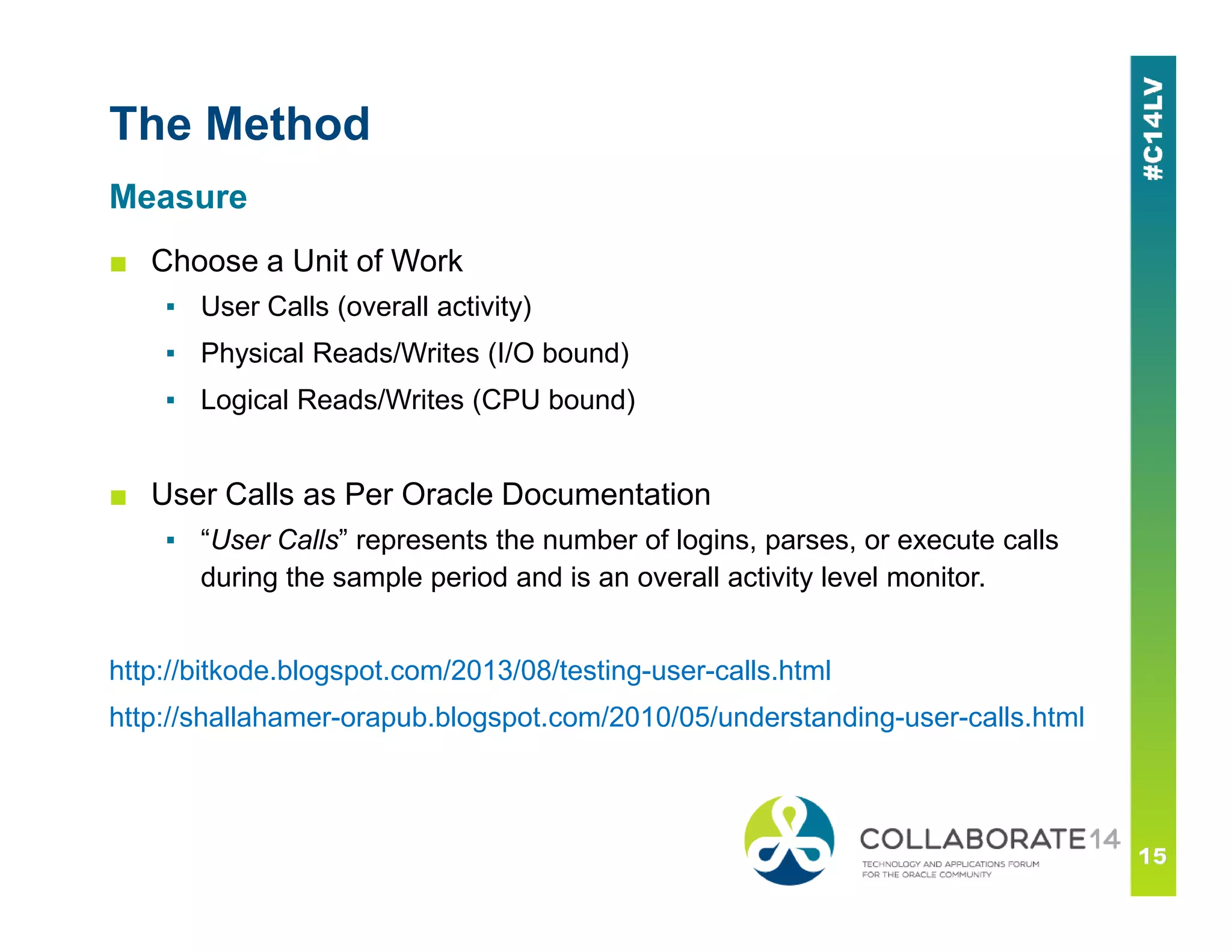 The Method
■ Choose a Unit of Work
▪ User Calls (overall activity)
▪ Physical Reads/Writes (I/O bound)
▪ Logical Reads/Writes (CPU bound)
Measure
■ User Calls as Per Oracle Documentation
▪ “User Calls” represents the number of logins, parses, or execute calls
during the sample period and is an overall activity level monitor.
http://bitkode.blogspot.com/2013/08/testing-user-calls.html
http://shallahamer-orapub.blogspot.com/2010/05/understanding-user-calls.html
 