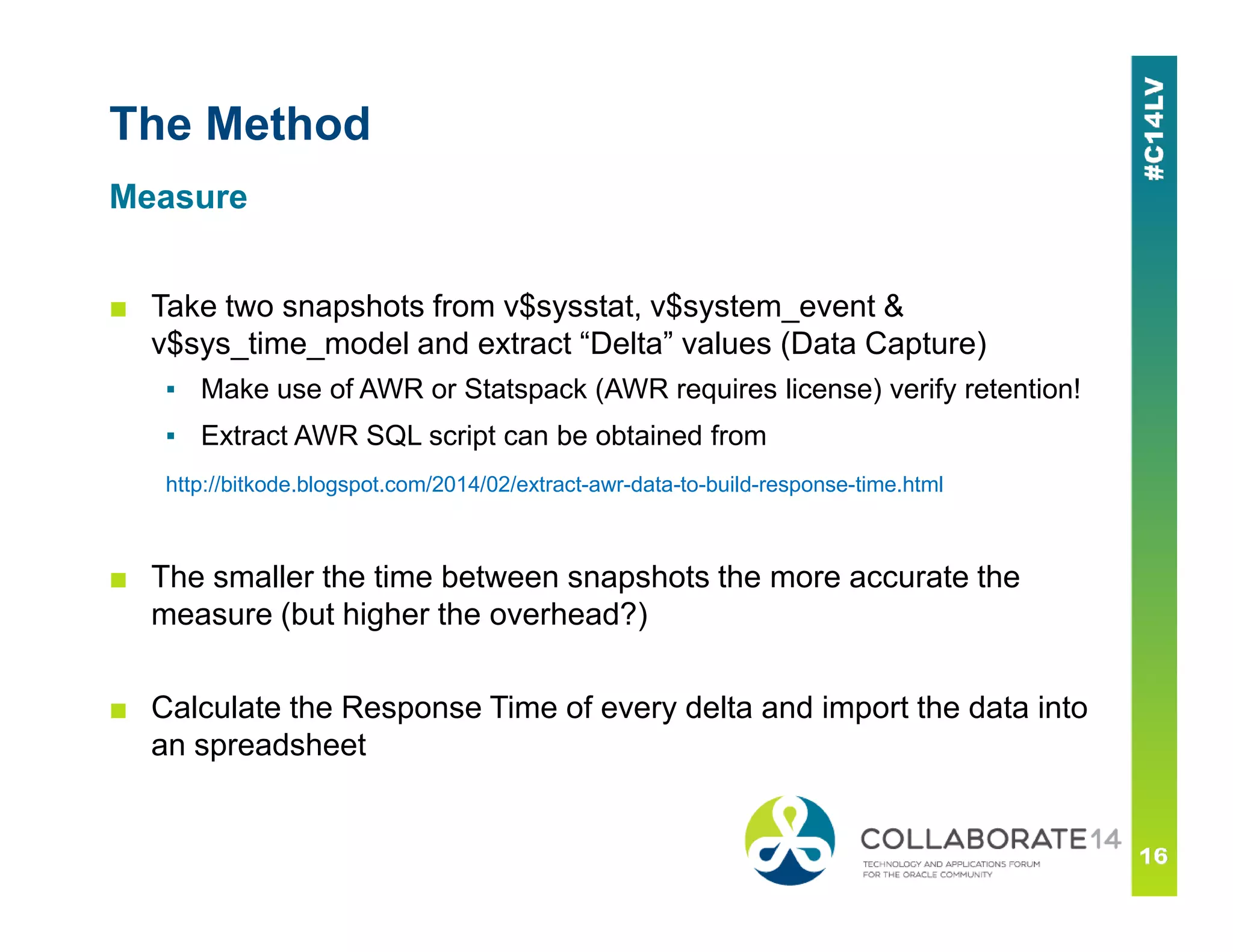 The Method
■ Take two snapshots from v$sysstat, v$system_event &
v$sys_time_model and extract “Delta” values (Data Capture)
▪ Make use of AWR or Statspack (AWR requires license) verify retention!
▪ Extract AWR SQL script can be obtained from
http://bitkode.blogspot.com/2014/02/extract-awr-data-to-build-response-time.html
Measure
http://bitkode.blogspot.com/2014/02/extract-awr-data-to-build-response-time.html
■ The smaller the time between snapshots the more accurate the
measure (but higher the overhead?)
■ Calculate the Response Time of every delta and import the data into
an spreadsheet
 