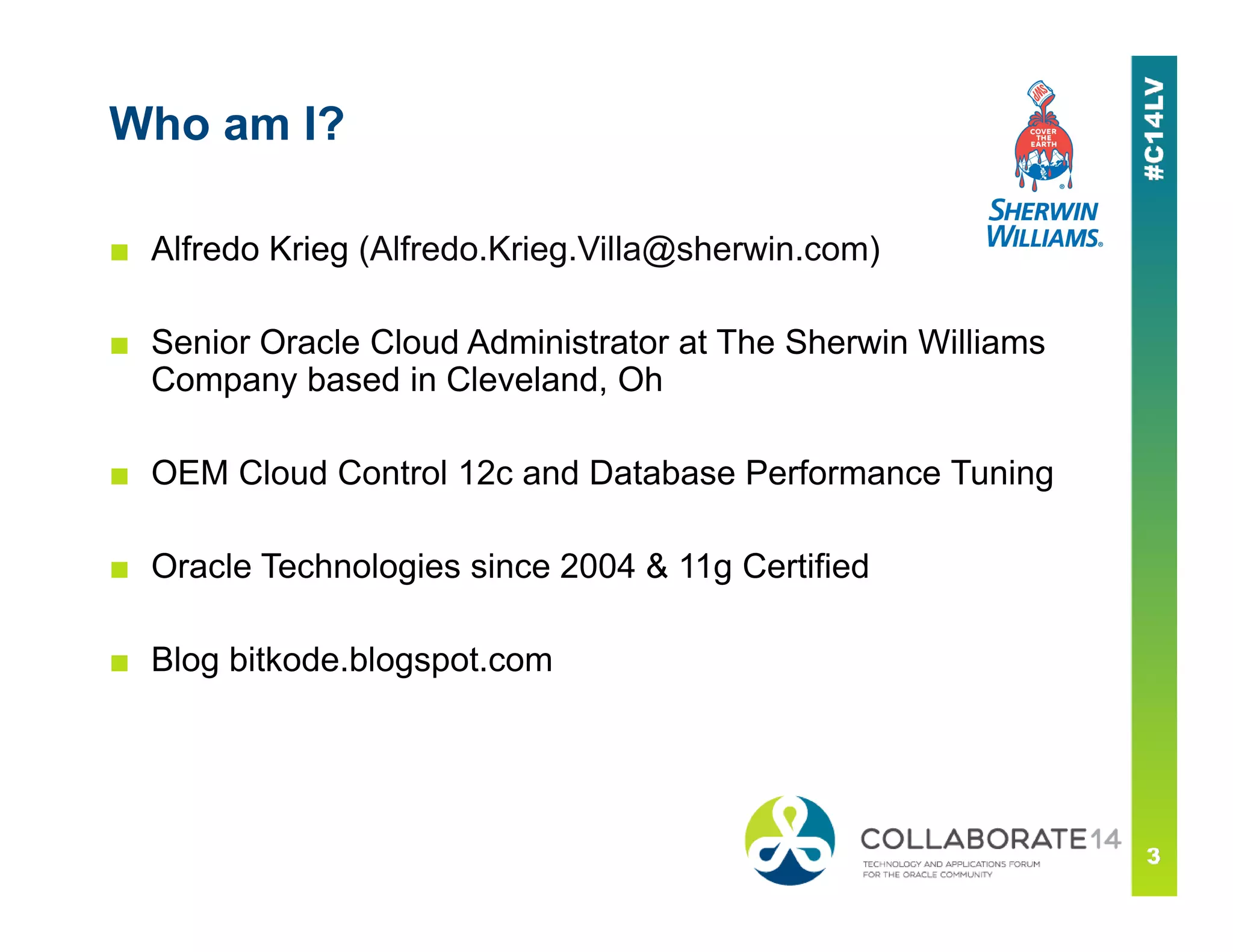 Who am I?
■ Alfredo Krieg (Alfredo.Krieg.Villa@sherwin.com)
■ Senior Oracle Cloud Administrator at The Sherwin Williams
Company based in Cleveland, Oh
■ OEM Cloud Control 12c and Database Performance Tuning■ OEM Cloud Control 12c and Database Performance Tuning
■ Oracle Technologies since 2004 & 11g Certified
■ Blog bitkode.blogspot.com
 