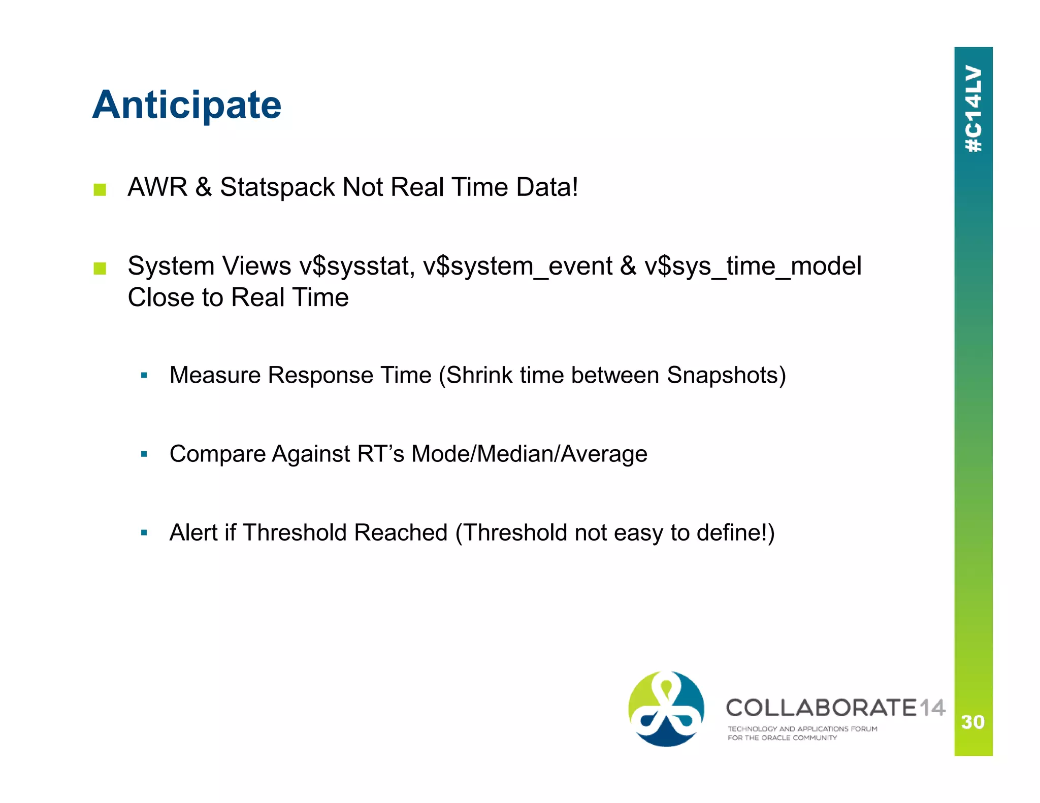 Anticipate
■ AWR & Statspack Not Real Time Data!
■ System Views v$sysstat, v$system_event & v$sys_time_model
Close to Real Time
▪ Measure Response Time (Shrink time between Snapshots)
▪ Compare Against RT’s Mode/Median/Average
▪ Alert if Threshold Reached (Threshold not easy to define!)
 