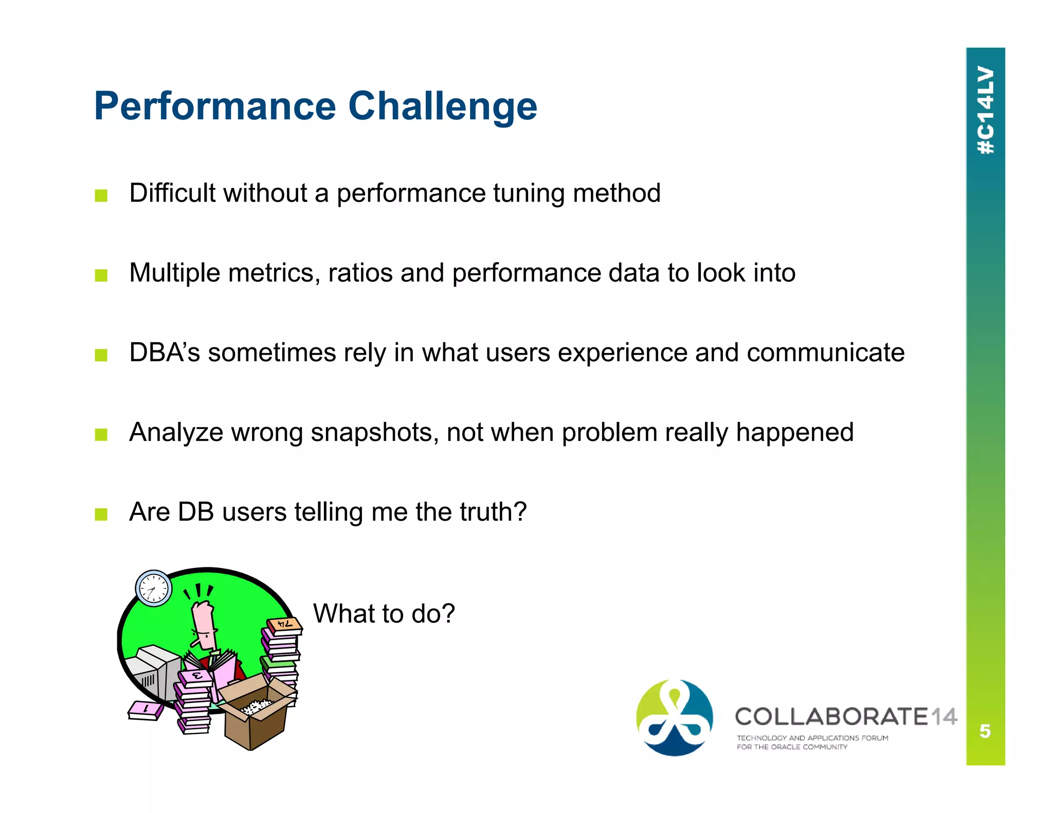 Performance Challenge
■ Difficult without a performance tuning method
■ Multiple metrics, ratios and performance data to look into
■ DBA’s sometimes rely in what users experience and communicate
■ Analyze wrong snapshots, not when problem really happened
■ Are DB users telling me the truth?
What to do?
 