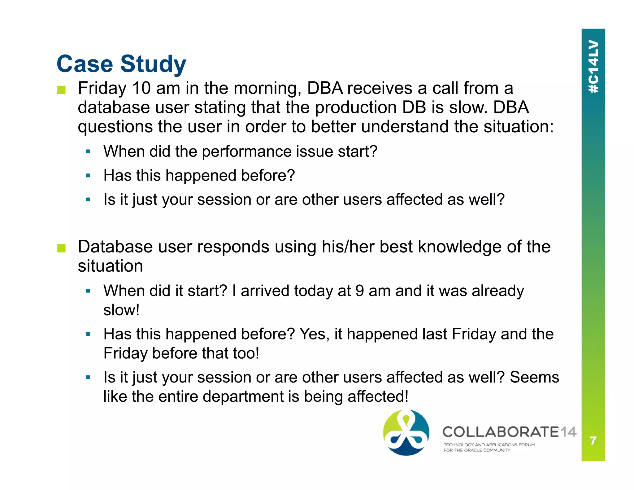 Case Study
■ Friday 10 am in the morning, DBA receives a call from a
database user stating that the production DB is slow. DBA
questions the user in order to better understand the situation:
▪ When did the performance issue start?
▪ Has this happened before?
▪ Is it just your session or are other users affected as well?
■ Database user responds using his/her best knowledge of the■ Database user responds using his/her best knowledge of the
situation
▪ When did it start? I arrived today at 9 am and it was already
slow!
▪ Has this happened before? Yes, it happened last Friday and the
Friday before that too!
▪ Is it just your session or are other users affected as well? Seems
like the entire department is being affected!
 