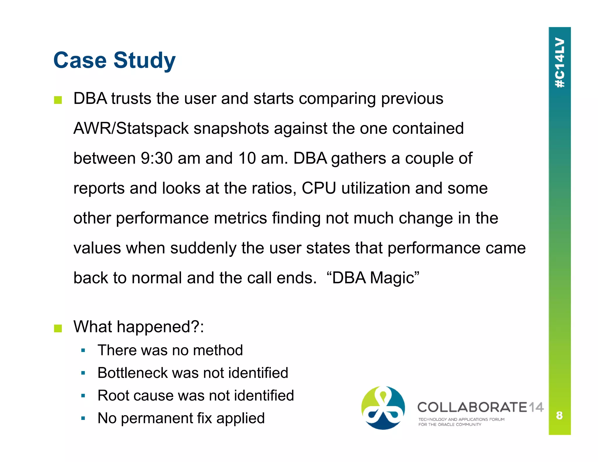 Case Study
■ DBA trusts the user and starts comparing previous
AWR/Statspack snapshots against the one contained
between 9:30 am and 10 am. DBA gathers a couple of
reports and looks at the ratios, CPU utilization and some
other performance metrics finding not much change in the
values when suddenly the user states that performance came
back to normal and the call ends. “DBA Magic”
■ What happened?:
▪ There was no method
▪ Bottleneck was not identified
▪ Root cause was not identified
▪ No permanent fix applied
 