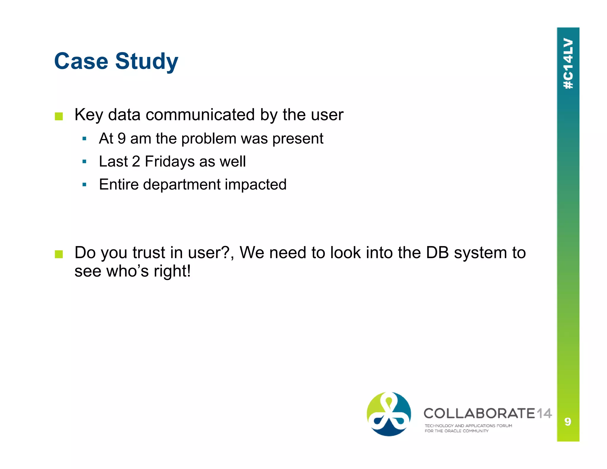 Case Study
■ Key data communicated by the user
▪ At 9 am the problem was present
▪ Last 2 Fridays as well
▪ Entire department impacted
■ Do you trust in user?, We need to look into the DB system to
see who’s right!
 