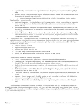 COLLABORATE 14 – IOUG Forum
Database
10 | P a g e “DBA 101: Calling all New Database Administrators”
White Paper
o Logical Standby. –Contains the same logical information as the primary, and is synchronized through SQL
Apply
o Snapshot Standby. –It is an updateable standby that receives archived redolog logs, but does not apply them,
allowing it to be opened in read-write mode.
§ It cannot be a target for a switchover/failover; it has to be first converted into physical standby.
Data Guard has 3 protection modes:
o Maximum Availability. – Provides the highest level of data protection without compromising the availability
of the primary. Transactions don’t commit until all redo has been received in memory or written to the
standby redo log.
o Maximum Performance. –This is the default protection method. It allows transaction to commit as all redo
generated by those transactions has been written to the online redo log. Redo data is written asynchronously
to the standby.
o Maximum Protection. – Redo must be written to the standby to both online redo log and standby redo log
before the transaction commits. To ensure that there is no data loss, the primary database will shutdown if it
can’t write to any of its standby databases.
• Oracle Golden Gate. – Logical log based change data capture (CDC) and replication that enables the exchange and
manipulation at the transaction level amongst heterogeneous platforms. It allows for both source and target databases
to be in read/write mode. Replication may be uni-directional, bi-directional or multi-dimensional. The following
considerations should be made:
o Database in archive log mode
o Supplemental logging at the source
o Sufficient disk space to store trail files
o Use a Data Pump when the target connection is via TCP/IP.
o If using RAC, Golden Gate should reside on SAN shared by the RAC servers.
Oracle Golden Gate has the following components:
o Extract. – It runs on the source system and it is the extraction method for Golden Gate.
o Data pump. – Is a secondary extract group, it adds storage flexibility and serves to isolate the primary extract
from TCP/IP activity. It can perform data filtering, mapping and conversion.
o Replicat. –It runs on the target system, it reads the trails and reconstructs the DML or DDL operations and
applies them.
o Trails or extract files. – Series of files that store records of captured changes, which support the extraction
and replication that are stored on disk.
o Checkpoints. – Store the current read and write positions of a process, prevent redundant processing and loss
of data.
o Manager. – Control process, which should be running on each system that is configured with Golden Gate
and needs to be running before Extract or Replicat is running.
o Collector. – Process that runs in the background on the target system, when continuous, online change is
active.
Oracle’s generally recommended Maximum Availability Architecture (MAA) is to use Oracle Golden Gate for any
advanced or granular replication requirements, combined with Oracle RAC and Data Guard. Taking in mind that if you only
have a RAC system is normally not considered as a highly available system, as an example, if your SAN network goes down all
of your instances become unusable.
 