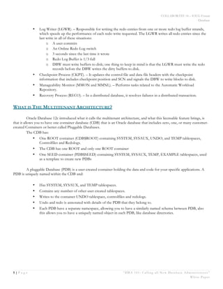 COLLABORATE 14 – IOUG Forum
Database
5 | P a g e “DBA 101: Calling all New Database Administrators”
White Paper
• Log Writer (LGWR). – Responsible for writing the redo entries from one or more redo log buffer strands,
which speeds up the performance of each redo write requested. The LGWR writes all redo entries since the
last write in all of these situations:
o A user commits
o An Online Redo Log switch
o 3 seconds since the last time it wrote
o Redo Log Buffer is 1/3 full
o DBW must write buffers to disk; one thing to keep in mind is that the LGWR must write the redo
records before the DBW writes the dirty buffers to disk.
• Checkpoint Process (CKPT). – It updates the control file and data file headers with the checkpoint
information that includes checkpoint position and SCN and signals the DBW to write blocks to disk.
• Manageability Monitor (MMON and MMNL). – Performs tasks related to the Automatic Workload
Repository.
• Recovery Process (RECO). – In a distributed database, it resolves failures in a distributed transaction.
WHAT IS THE MULTITENANT ARCHITECTURE?
Oracle Database 12c introduced what it calls the multitenant architecture, and what this licensable feature brings, is
that it allows you to have one container database (CDB) that is an Oracle database that includes zero, one, or many customer-
created Containers or better called Pluggable Databases.
The CDB has:
• One ROOT container (CDB$ROOT) containing SYSTEM, SYSAUX, UNDO, and TEMP tablespaces,
Controlfiles and Redologs.
• The CDB has one ROOT and only one ROOT container
• One SEED container (PDB$SEED) containing SYSTEM, SYSAUX, TEMP, EXAMPLE tablespaces, used
as a template to create new PDBs
A pluggable Database (PDB) is a user-created container holding the data and code for your specific applications. A
PDB is uniquely named within the CDB and:
• Has SYSTEM, SYSAUX, and TEMP tablespaces.
• Contains any number of other user created tablespaces.
• Writes to the container UNDO tablespace, controlfiles and redologs.
• Undo and redo is annotated with details of the PDB that they belong to.
• Each PDB have a separate namespace, allowing you to have a similarly named schema between PDB, also
this allows you to have a uniquely named object in each PDB, like database directories.
 