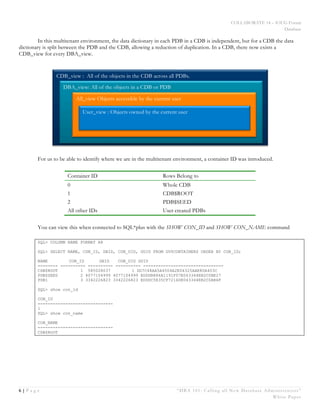 COLLABORATE 14 – IOUG Forum
Database
6 | P a g e “DBA 101: Calling all New Database Administrators”
White Paper
In this multitenant environment, the data dictionary in each PDB in a CDB is independent, but for a CDB the data
dictionary is split between the PDB and the CDB, allowing a reduction of duplication. In a CDB, there now exists a
CDB_view for every DBA_view.
For us to be able to identify where we are in the multitenant environment, a container ID was introduced.
Container ID Rows Belong to
0 Whole CDB
1 CDB$ROOT
2 PDB$SEED
All other IDs User created PDBs
You can view this when connected to SQL*plus with the SHOW CON_ID and SHOW CON_NAME command
SQL> COLUMN NAME FORMAT A8
SQL> SELECT NAME, CON_ID, DBID, CON_UID, GUID FROM GV$CONTAINERS ORDER BY CON_ID;
NAME CON_ID DBID CON_UID GUID
-------- ---------- ---------- ---------- --------------------------------
CDB$ROOT 1 585028037 1 DD7C48AA5A4504A2E04325AAE80A403C
PDB$SEED 2 4077104999 4077104999 EDDDB886A1191F07E043344EB2C0BE27
PDB1 3 3342226823 3342226823 EDDDC5E35CF7216DE043344EB2C0AB6F
SQL> show con_id
CON_ID
------------------------------
1
SQL> show con_name
CON_NAME
------------------------------
CDB$ROOT
CDB_view : All of the objects in the CDB across all PDBs.
DBA_view: All of the objects in a CDB or PDB
All_view Objects accessible by the current user
User_view : Objects owned by the current user
 