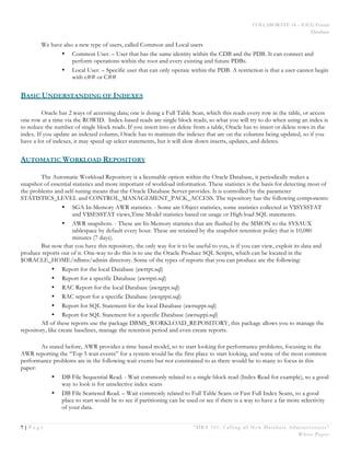 COLLABORATE 14 – IOUG Forum
Database
7 | P a g e “DBA 101: Calling all New Database Administrators”
White Paper
We have also a new type of users, called Common and Local users
• Common User. – User that has the same identity within the CDB and the PDB. It can connect and
perform operations within the root and every existing and future PDBs.
• Local User. – Specific user that can only operate within the PDB. A restriction is that a user cannot begin
with c## or C##
BASIC UNDERSTANDING OF INDEXES
Oracle has 2 ways of accessing data; one is doing a Full Table Scan, which this reads every row in the table, or access
one row at a time via the ROWID. Index-based reads are single block reads, so what you will try to do when using an index is
to reduce the number of single block reads. If you insert into or delete from a table, Oracle has to insert or delete rows in the
index. If you update an indexed column, Oracle has to maintain the indexes that are on the columns being updated, so if you
have a lot of indexes, it may speed up select statements, but it will slow down inserts, updates, and deletes.
AUTOMATIC WORKLOAD REPOSITORY
The Automatic Workload Repository is a licensable option within the Oracle Database, it periodically makes a
snapshot of essential statistics and more important of workload information. These statistics is the basis for detecting most of
the problems and self-tuning means that the Oracle Database Server provides. It is controlled by the parameter
STATISTICS_LEVEL and CONTROL_MANAGEMENT_PACK_ACCESS. The repository has the following components:
• SGA In-Memory AWR statistics. - Some are Object statistics, some statistics collected in V$SYSSTAT
and V$SESSTAT views,Time Model statistics based on usage or High load SQL statements.
• AWR snapshots. - These are In-Memory statistics that are flushed by the MMON to the SYSAUX
tablespace by default every hour. These are retained by the snapshot retention policy that is 10,080
minutes (7 days).
But now that you have this repository, the only way for it to be useful to you, is if you can view, exploit its data and
produce reports out of it. One-way to do this is to use the Oracle Produce SQL Scripts, which can be located in the
$ORACLE_HOME/rdbms/admin directory. Some of the types of reports that you can produce are the following:
• Report for the local Database (awrrpt.sql)
• Report for a specific Database (awrrpti.sql)
• RAC Report for the local Database (awrgrpt.sql)
• RAC report for a specific Database (awrgrpti.sql)
• Report for SQL Statement for the local Database (awrsqrpt.sql)
• Report for SQL Statement for a specific Database (awrsqrpi.sql)
All of these reports use the package DBMS_WORKLOAD_REPOSITORY, this package allows you to manage the
repository, like create baselines, manage the retention period and even create reports.
As stated before, AWR provides a time based model, so to start looking for performance problems, focusing in the
AWR reporting the “Top 5 wait events” for a system would be the first place to start looking, and some of the most common
performance problems are in the following wait events but not constrained to as there would be to many to focus in this
paper:
• DB File Sequential Read. - Wait commonly related to a single-block read (Index Read for example), so a good
way to look is for unselective index scans
• DB File Scattered Read. – Wait commonly related to Full Table Scans or Fast Full Index Scans, so a good
place to start would be to see if partitioning can be used or see if there is a way to have a far more selectivity
of your data.
 