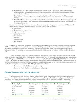COLLABORATE 14 – IOUG Forum
Database
8 | P a g e “DBA 101: Calling all New Database Administrators”
White Paper
• Buffer Busy Wait. – Wait happens when a session wants to access a block in the buffer cache but it can’t
because it is busy. Depending on your block type (Data,Segment Header,Undo Header,Index Block) your
course of action will vary.
• Log File Sync. – Commit requests are waiting for a log file switch, start by checking if redologs are large
enough.
• Direct Path Read. – These are generally used by Oracle when reading directly into PGA memory (as opposed
to into the buffer cache). Start by ensuring that no disks are I/O bound and verify that OS asynchronous I/O
is configured correctly.
Also there are events that are considered Idle as the server process is waiting because it has no work. This normally
implies that the bottleneck is not for database resources, a few of these are below:
• pmon timer
• SQL*Net message from client
• rdbms ipc message
• PX Idle Wait
• pipe get
• dispatcher timer
• PX Idle Wait
As part of the Diagnostics and Tuning Pack, comes the Automatic Database Monitor (ADDM, commonly known as
ADAM) an advisor that uses the statistics captured in the AWR, it proactively diagnoses performance issues and as well
provides recommendations based on an all-inclusive approach on the time-wait model to fix these issues and offers the
rationale as to why it’s providing the recommendations. In the 12c AWR report, at the end you will find an ADDM report as
well.
Another integral part of this pack is the Active Session History (ASH), this samples the active sessions every second
and stores the data in a circular buffer within the SGA and is normally used for shorted lived problems that can’t be diagnosed
with AWR reports or ADDM. You can view ASH information using the V$ACTIVE_SESSION_HISTORY view. In Oracle
12c, the ASH samples are stored in the root and a common user that the current container is the PDB, can only view the PDB
information, if the current container is root, it can view ASH data for the root and for the PDBs. We can also generate reports
for ASH from scripts that are located in $ORACLE_HOME/rdbms/admin
• Report on a specific database instance (ashrpt.sql)
• Report for Oracle RAC or a specific Database (ashrpti.sql)
ORACLE DATABASE AND HIGH AVAILABILITY
Availability is percentage of uptime in a year that a designed system in which it guarantees that it will be operational
during a pre-established service level of agreement. What is considered a Highly Available system, depends on the SLA
established, but a highly desired but difficult to achieved standard is the “Five 9’s” (99.999%) which is 5.26 minutes.
Availability % Downtime per year Downtime per month Downtime per week
90% ("one nine") 36.5 days 72 hours 16.8 hours
95% 18.25 days 36 hours 8.4 hours
97% 10.96 days 21.6 hours 5.04 hours
98% 7.30 days 14.4 hours 3.36 hours
99% ("two nines") 3.65 days 7.20 hours 1.68 hours
 