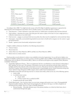 COLLABORATE 14 – IOUG Forum
Database
9 | P a g e “DBA 101: Calling all New Database Administrators”
White Paper
99.5% 1.83 days 3.60 hours 50.4 minutes
99.8% 17.52 hours 86.23 minutes 20.16 minutes
99.9% ("three nines") 8.76 hours 43.8 minutes 10.1 minutes
99.95% 4.38 hours 21.56 minutes 5.04 minutes
99.99% ("four nines") 52.56 minutes 4.32 minutes 1.01 minutes
99.999% ("five nines") 5.26 minutes 25.9 seconds 6.05 seconds
99.9999% ("six nines") 31.5 seconds 2.59 seconds 0.605 seconds
99.99999% ("seven nines") 3.15 seconds 0.259 seconds 0.0605 seconds
According to Steve Mills “At a high level, the essence of the HA (High Availability) requirement is captured in the
following flow fault management cycle below. Given a healthy system, we can follow the flow as follows:
• Fault detection – a fault is declared as some fault criteria (ex. health-check or heartbeat rules) has been detected
• Fault isolation – determine the scope of the fault given the nature or place of the fault. Is it just a single process, a
collection of processes, or an entire node?
• Fault recovery – engage an automated fault recovery policy that often must be completed in a sub-second time frame
• Fault repair – if possible, automatically bring faulted resource back to health and re-integrate into the system to again
provide protection
• Health – optimal system functionality and protection in place”
A highly available architecture should have the following characteristics:
• Tolerate Failures
• Prevent data loss
• Achieve Recovery Time Objectives (RTO) and Recovery Point Objectives (RPO)
• Detect errors in a timely manner
Oracle provides several solutions to achieve your availability service level agreements. As you will start to deploy your
Maximum Availability Architecture, you need to evolve it around your RTO and your RPOs, while keeping in mind your Cost
of Downtime and your Return of Investment (ROI). Below you will find several options that comprise Oracle Maximum
Availability Architecture:
• Oracle Real Application Cluster. - This is an architecture that has a one Database to many Instances relationship; a
RAC database can have up to 100 instances. All instances must use the same private network using a switch (or
multiple switches) that only the nodes in the cluster can access. This private network is called interconnect network.
Oracle RAC requires Oracle Clusterware for the infrastructure to bind multiple servers. Oracle Clusterware along with
Oracle Automatic Storage Management (ASM) compose what is called Oracle Grid Infrastructure.
All datafiles,control files and redo logs must be in a cluster-aware disks, which can be any of the following options:
o Oracle ASM
o A certified cluster system
§ Oracle ACFS
§ 3rd Party Vendor that is certified for RAC
o Certified network file system (NFS)
• Oracle Data Guard. – Set of services where you can create, manage and monitor one or up to 30 geographically
dispersed standby databases. Data Guard only propagates the redo data in the logs, so no disk corruptions are
introduced in the standby. There are 3 types of Standby Databases
o Physical Standby. - Physically identical copy of the primary database on a block-by-block basis, that is
synchronized through redo apply.
 