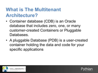 What is The Multitenant
Architecture?
•  Container database (CDB) is an Oracle
database that includes zero, one, or many
customer-created Containers or Pluggable
Databases.
•  A pluggable Database (PDB) is a user-created
container holding the data and code for your
specific applications
 