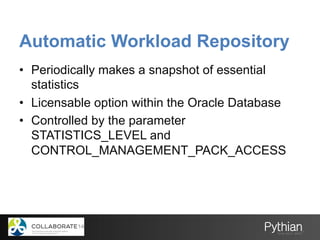 Automatic Workload Repository
•  Periodically makes a snapshot of essential
statistics
•  Licensable option within the Oracle Database
•  Controlled by the parameter
STATISTICS_LEVEL and
CONTROL_MANAGEMENT_PACK_ACCESS
 