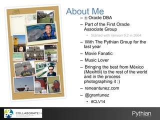 About Me
–  Oracle DBA
–  Part of the First Oracle
Associate Group
•  Started with Version 9.2 in 2004
–  With The Pythian Group for the
last year
–  Movie Fanatic
–  Music Lover
–  Bringing the best from México
(Mexihtli) to the rest of the world
and in the process
photographing it :)
–  reneantunez.com
–  @grantunez
•  #CLV14
 