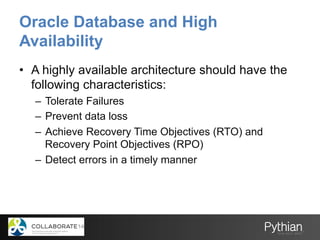 Oracle Database and High
Availability
•  A highly available architecture should have the
following characteristics:
–  Tolerate Failures
–  Prevent data loss
–  Achieve Recovery Time Objectives (RTO) and
Recovery Point Objectives (RPO)
–  Detect errors in a timely manner
 