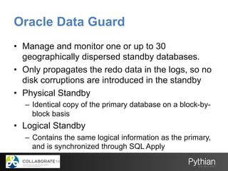 Oracle Data Guard
•  Manage and monitor one or up to 30
geographically dispersed standby databases.
•  Only propagates the redo data in the logs, so no
disk corruptions are introduced in the standby
•  Physical Standby
–  Identical copy of the primary database on a block-by-
block basis
•  Logical Standby
–  Contains the same logical information as the primary,
and is synchronized through SQL Apply
 