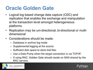 Oracle Golden Gate
•  Logical log based change data capture (CDC) and
replication that enables the exchange and manipulation
at the transaction level amongst heterogeneous
platforms
•  Replication may be uni-directional, bi-directional or multi-
dimensional
•  Considerations should be made:
–  Database in archive log mode
–  Supplemental logging at the source
–  Sufficient disk space to store trail files
–  Use a Data Pump when the target connection is via TCP/IP.
–  If using RAC, Golden Gate should reside on SAN shared by the
RAC servers.
 