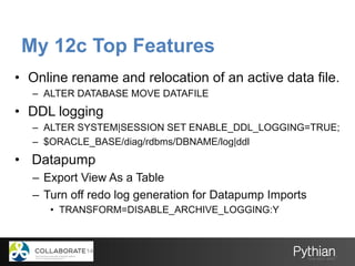 My 12c Top Features
•  Online rename and relocation of an active data file.
–  ALTER DATABASE MOVE DATAFILE
•  DDL logging
–  ALTER SYSTEM|SESSION SET ENABLE_DDL_LOGGING=TRUE;
–  $ORACLE_BASE/diag/rdbms/DBNAME/log|ddl
•  Datapump
–  Export View As a Table
–  Turn off redo log generation for Datapump Imports
•  TRANSFORM=DISABLE_ARCHIVE_LOGGING:Y
 