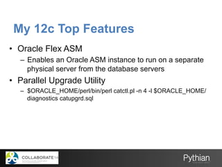 My 12c Top Features
•  Oracle Flex ASM
–  Enables an Oracle ASM instance to run on a separate
physical server from the database servers
•  Parallel Upgrade Utility
–  $ORACLE_HOME/perl/bin/perl catctl.pl -n 4 -l $ORACLE_HOME/
diagnostics catupgrd.sql
 