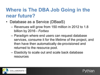 Where is The DBA Job Going in the
near future?
•  Database as a Service (DBaaS)
–  Revenues will grow from 150 million in 2012 to 1.8
billion by 2016 - Forbes
–  Paradigm where end users can request database
services, consume it for the lifetime of the project, and
then have then automatically de-provisioned and
returned to the resource pool.
–  Elasticity to scale out and scale back database
resources
 