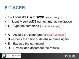 FIT-ACER
•  F – Focus (SLOW DOWN! Are you ready?)
•  I – Identify server/DB name, time, authorization
•  T – Type the command (do not hit enter yet)
•  A – Assess the command (SPEND TIME HERE!)
•  C – Check the server / database name again
•  E – Execute the command
•  R – Review and document the results
 