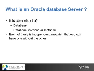 What is an Oracle database Server ?
•  It is comprised of :
–  Database
–  Database Instance or Instance
•  Each of those is independent, meaning that you can
have one without the other
 