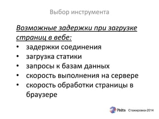 Стажировка-2014
Выбор инструмента
Возможные задержки при загрузке
страниц в вебе:
• задержки соединения
• загрузка статики
• запросы к базам данных
• скорость выполнения на сервере
• скорость обработки страницы в
браузере
 