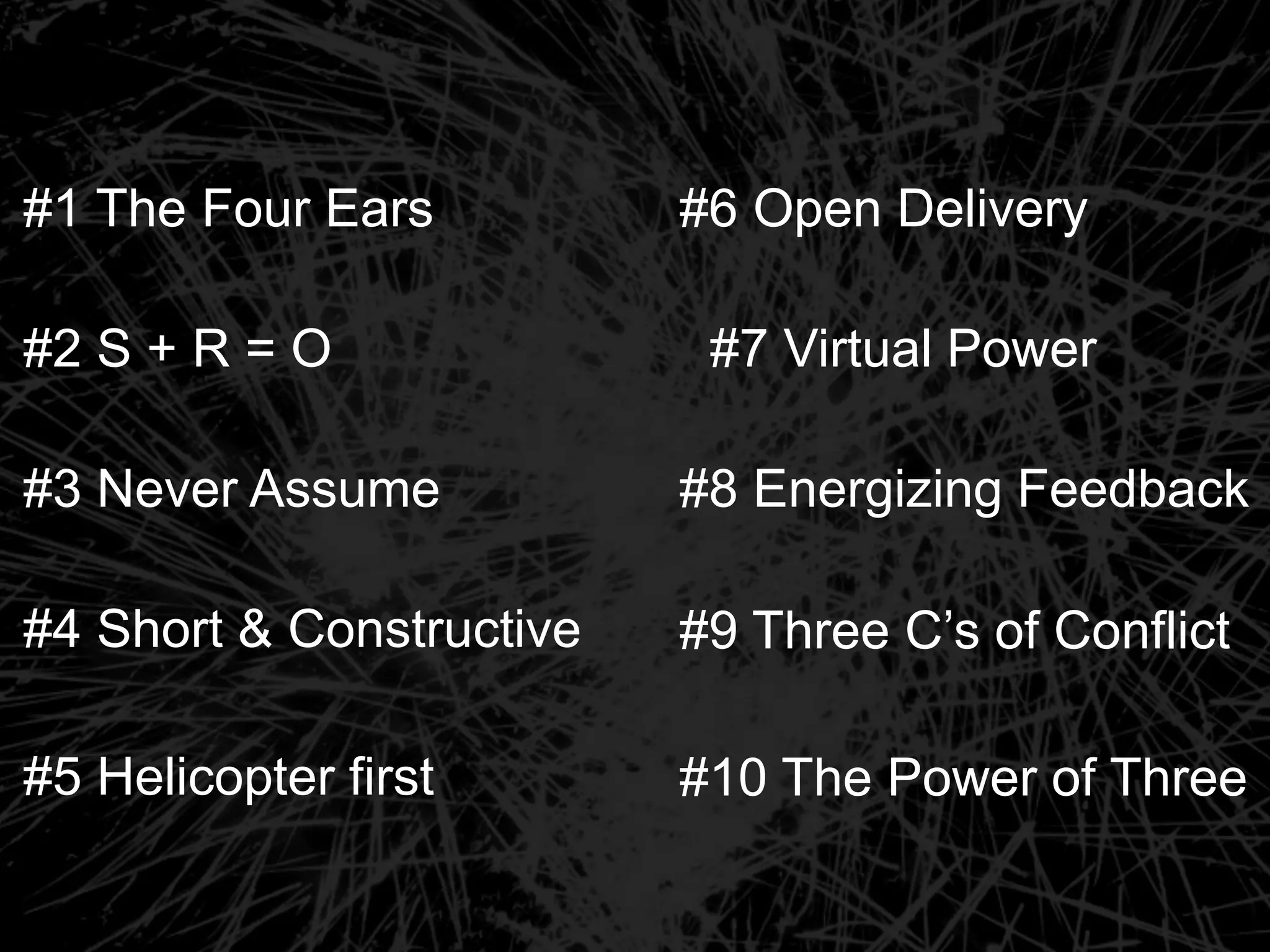 #6 Open Delivery
#7 Virtual Power
#8 Energizing Feedback
#9 Three C’s of Conflict
#10 The Power of Three
#1 The Four Ears
#2 S + R = O
#3 Never Assume
#4 Short & Constructive
#5 Helicopter first
 