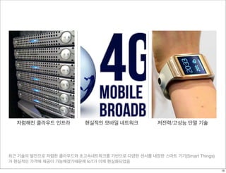 최근 기술의 발전으로 저렴한 클라우드와 초고속네트워크를 기반으로 다양한 센서를 내장한 스마트 기기(Smart Things)
가 현실적인 가격에 제공이 가능해졌기때문에 IoT가 이제 현실화되었음
저렴해진 클라우드 인프라 현실적인 모바일 네트워크 저전력/고성능 단말 기술
13
 