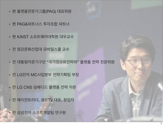 • 현 플랫폼전문가그룹(PAG) 대표위원
• 현 PAG&파트너스 투자조합 파트너
• 현 KAIST 소프트웨어대학원 대우교수
• 전 청강문화산업대 모바일스쿨 교수
• 전 대통령자문기구인 “국가정보화전략위” 플랫폼 전략 전문위원
• 전 LG전자 MC사업본부 전략기획팀 부장
• 전 LG CNS 임베디드 플랫폼 전략 자문
• 전 에이전트리더, 셀프TV 대표, 창업자
• 전 삼성전자 소프트개발팀 연구원
2
 