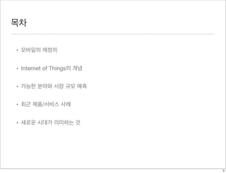 목차
• 모바일의 재정의
• Internet of Things의 개념
• 가능한 분야와 시장 규모 예측
• 최근 제품/서비스 사례
• 새로운 시대가 의미하는 것
3
 