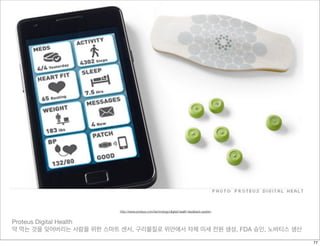 Proteus Digital Health
약 먹는 것을 잊어버리는 사람을 위한 스마트 센서, 구리물질로 위안에서 자체 미세 전원 생성, FDA 승인, 노바티스 생산
http://www.proteus.com/technology/digital-health-feedback-system
77
 