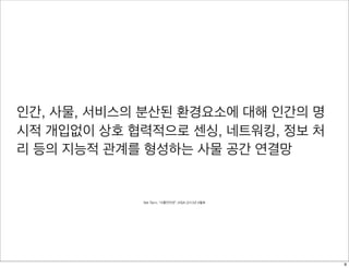 인간, 사물, 서비스의 분산된 환경요소에 대해 인간의 명
시적 개입없이 상호 협력적으로 센싱, 네트워킹, 정보 처
리 등의 지능적 관계를 형성하는 사물 공간 연결망
Net Term, “사물인터넷”, KISA 2013년 6월호
9
 