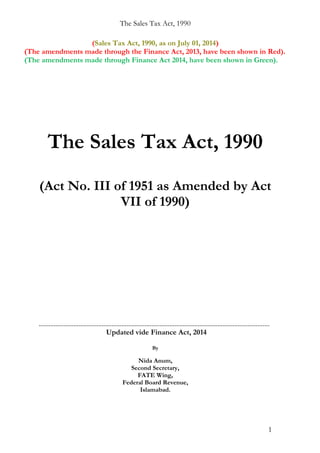 The Sales Tax Act, 1990
(Sales Tax Act, 1990, as on July 01, 2014)
(The amendments made through the Finance Act, 2013, have been shown in Red).
(The amendments made through Finance Act 2014, have been shown in Green).
The Sales Tax Act, 1990
(Act No. III of 1951 as Amended by Act
VII of 1990)
...........................................................................................................................................
Updated vide Finance Act, 2014
By
Nida Anum,
Second Secretary,
FATE Wing,
Federal Board Revenue,
Islamabad.
1
 