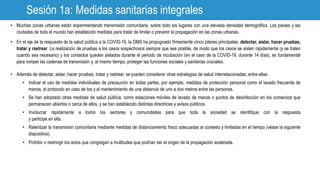 Sesión 1a: Medidas sanitarias integrales
• Muchas zonas urbanas están experimentando transmisión comunitaria, sobre todo los lugares con una elevada densidad demográfica. Los países y las
ciudades de todo el mundo han establecido medidas para tratar de limitar o prevenir la propagación en las zonas urbanas.
• En el eje de la respuesta de la salud pública a la COVID-19, la OMS ha propugnado firmemente cinco pilares principales: detectar, aislar, hacer pruebas,
tratar y rastrear. La realización de pruebas a los casos sospechosos siempre que sea posible, de modo que los casos se aíslen rápidamente (y se traten
cuando sea necesario) y los contactos queden aislados durante el periodo de incubación (en el caso de la COVID-19, durante 14 días), es fundamental
para romper las cadenas de transmisión y, al mismo tiempo, proteger las funciones sociales y sanitarias cruciales.
• Además de detectar, aislar, hacer pruebas, tratar y rastrear, se pueden considerar otras estrategias de salud interrelacionadas, entre ellas:
• Indicar el uso de medidas individuales de precaución en todas partes, por ejemplo, medidas de protección personal como el lavado frecuente de
manos, el protocolo en caso de tos y el mantenimiento de una distancia de uno a dos metros entre las personas.
• Se han adoptado otras medidas de salud pública, como estaciones móviles de lavado de manos o puntos de desinfección en los comercios que
permanecen abiertos o cerca de ellos, y se han establecido distintas directrices y avisos públicos.
• Involucrar rápidamente a todos los sectores y comunidades para que toda la sociedad se identifique con la respuesta
y participe en ella.
• Ralentizar la transmisión comunitaria mediante medidas de distanciamiento físico adecuadas al contexto y limitadas en el tiempo (véase la siguiente
diapositiva).
• Prohibir o restringir los actos que congregan a multitudes que podrían ser el origen de la propagación acelerada.
 