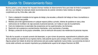 Sesión 1b: Distanciamiento físico
Muchos países y zonas urbanas han impuesto diversas medidas de distanciamiento físico para tratar de limitar la propagación
del virus. Las medidas han abarcado desde recomendaciones de carácter orientativo hasta medidas de obligado
cumplimiento por ley. Entre ellas, cabe citar:
1. Cierre o adaptación inmediata de los lugares de trabajo y las escuelas y utilización del trabajo en línea o la enseñanza a
distancia cuando sea posible.
2. Medidas para evitar aglomeraciones en cualquier espacio público o privado, órdenes de quedarse en casa y otras
restricciones de movilidad o de viaje (excluido el personal esencial), con multas en caso de incumplimiento.
3. Cierre de instalaciones no esenciales (las excepciones son los supermercados y las farmacias).
4. Restricción de la asistencia a acontecimientos importantes, como nacimientos y funerales.
5. Blindaje y protección de los grupos vulnerables, como la restricción del acceso a las residencias de personas mayores.
Todo ello ha causado un acusado aumento del desempleo; un gran número de personas, especialmente la población pobre
de las ciudades que depende de sus ingresos diarios, está pasando apuros para conseguir dinero y suministros esenciales.
Algunos países han tratado de aliviar las restricciones solo para acabar registrando nuevos brotes. Las economías de todo el
mundo están sufriendo una recesión importante que probablemente supere la del colapso financiero de 2008.
 