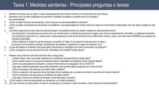 Tarea 1: Medidas sanitarias - Principales preguntas o tareas
1. Analicen el enfoque que su región o ciudad está adoptando para contener el brote y el razonamiento de ese enfoque.
2. Describan cómo se están adaptando las directrices y medidas mundiales al contexto local y las ventajas y
los inconvenientes
3. ¿Cómo se están tomando las decisiones y cómo cree que se está desarrollando la situación?
4. ¿Cómo se están comunicando las decisiones a la población y qué papel juegan los medios (tanto los medios de comunicación tradicionales como las redes sociales) en este
caso?
5. ¿Se están asegurando de que todas las personas tengan la posibilidad práctica de adoptar medidas de distanciamiento físico?
• ¿Se proporciona a las personas que carecen de una vivienda segura, incluidas las personas sin hogar y que viven en asentamientos informales, un alojamiento temporal
o de emergencia adecuado? (La «adecuación» puede evaluarse a partir de las Directrices de la OMS sobre vivienda y salud y del instrumento SHERPA para proyectos de
viviendas sostenibles).
• ¿Están mitigando el riesgo de que las personas se queden sin hogar, lo que agrava la amenaza para su salud y
la de toda la comunidad (por ejemplo, prohibiciones de desalojos, suspensión de pagos de hipotecas, etc.)?
6. ¿A qué dificultades se enfrentan tanto para aplicar físicamente su estrategia como para comunicarla a la población?
7. ¿Cómo se aseguran de que las personas más vulnerables de la sociedad reciban apoyo?
8. Debatan acerca del tema del distanciamiento físico a largo plazo.
• ¿Cuánto tiempo creen que puede mantenerse sin problemas socioeconómicos a largo plazo?
• ¿Cómo prestan apoyo a los grupos de personas pobres vulnerables que dependen de los ingresos diarios?
• ¿Cómo se puede gestionar la situación y evitar al mismo tiempo la propagación de la COVID-19?
• ¿Hay algún sistema escalonado que pueda emplearse (como permitir algunos aspectos de la vida normal)?
• ¿Cómo se apoyará a las personas que están solas y aisladas?
• ¿Cómo se apoyará a las personas de las barriadas de las ciudades que no puedan ponerse en cuarentena de manera efectiva?
• ¿Cómo se apoyará a las personas con problemas de salud mental?
• ¿Hay algún conjunto de medidas de bienestar social disponible y activado?
9. ¿Cómo pueden comunicar eficazmente sus decisiones a un público escéptico?
10. ¿En qué momento se podrá pasar a la fase de recuperación y comenzar a reabrir escuelas y otras instituciones fundamentales?
 